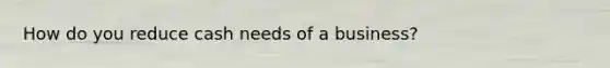 How do you reduce cash needs of a business?