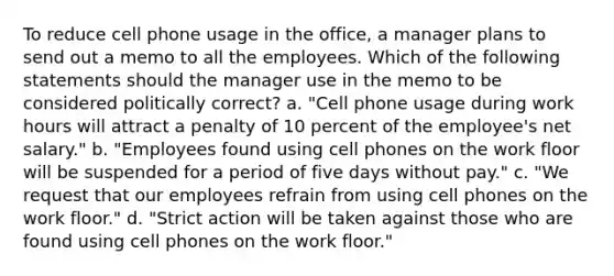 To reduce cell phone usage in the office, a manager plans to send out a memo to all the employees. Which of the following statements should the manager use in the memo to be considered politically correct? a. "Cell phone usage during work hours will attract a penalty of 10 percent of the employee's net salary." b. "Employees found using cell phones on the work floor will be suspended for a period of five days without pay." c. "We request that our employees refrain from using cell phones on the work floor." d. "Strict action will be taken against those who are found using cell phones on the work floor."