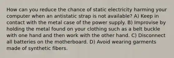 How can you reduce the chance of static electricity harming your computer when an antistatic strap is not available? A) Keep in contact with the metal case of the power supply. B) Improvise by holding the metal found on your clothing such as a belt buckle with one hand and then work with the other hand. C) Disconnect all batteries on the motherboard. D) Avoid wearing garments made of synthetic fibers.