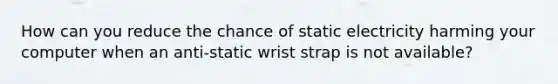 How can you reduce the chance of static electricity harming your computer when an anti-static wrist strap is not available?