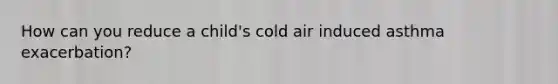 How can you reduce a child's cold air induced asthma exacerbation?