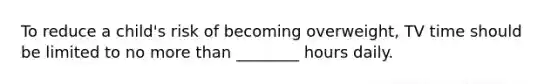 To reduce a child's risk of becoming overweight, TV time should be limited to no more than ________ hours daily.