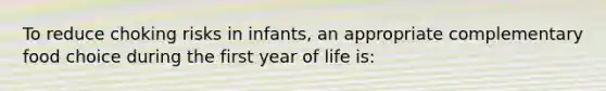 To reduce choking risks in infants, an appropriate complementary food choice during the first year of life is: