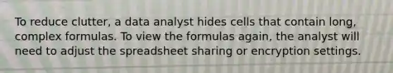 To reduce clutter, a data analyst hides cells that contain long, complex formulas. To view the formulas again, the analyst will need to adjust the spreadsheet sharing or encryption settings.