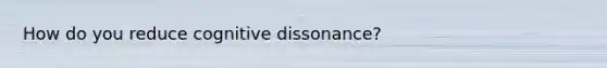 How do you reduce cognitive dissonance?