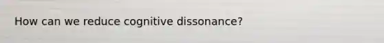 How can we reduce cognitive dissonance?