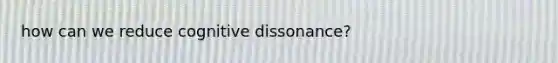 how can we reduce cognitive dissonance?