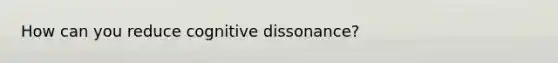 How can you reduce cognitive dissonance?