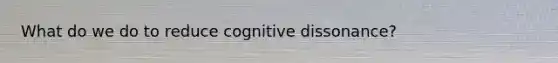 What do we do to reduce cognitive dissonance?