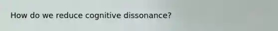 How do we reduce cognitive dissonance?