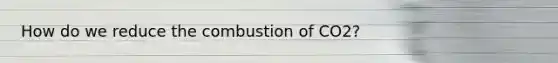 How do we reduce the combustion of CO2?