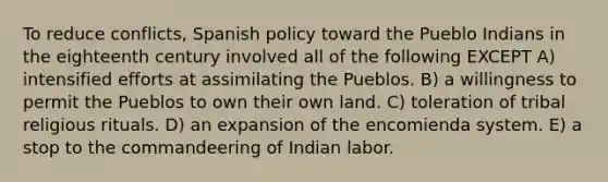 To reduce conflicts, Spanish policy toward the Pueblo Indians in the eighteenth century involved all of the following EXCEPT A) intensified efforts at assimilating the Pueblos. B) a willingness to permit the Pueblos to own their own land. C) toleration of tribal religious rituals. D) an expansion of the encomienda system. E) a stop to the commandeering of Indian labor.