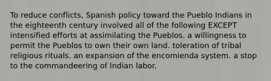 To reduce conflicts, Spanish policy toward the Pueblo Indians in the eighteenth century involved all of the following EXCEPT intensified efforts at assimilating the Pueblos. a willingness to permit the Pueblos to own their own land. toleration of tribal religious rituals. an expansion of the encomienda system. a stop to the commandeering of Indian labor.