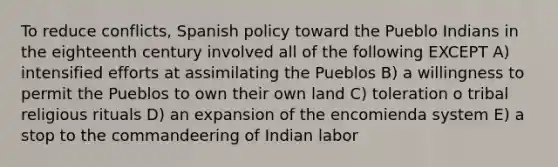 To reduce conflicts, Spanish policy toward the Pueblo Indians in the eighteenth century involved all of the following EXCEPT A) intensified efforts at assimilating the Pueblos B) a willingness to permit the Pueblos to own their own land C) toleration o tribal religious rituals D) an expansion of the encomienda system E) a stop to the commandeering of Indian labor