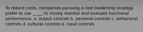 To reduce costs, companies pursuing a cost leadership strategy prefer to use _____ to closely monitor and evaluate functional performance.​ a. ​output controls b. ​personal controls c. ​behavioral controls d. ​cultural controls e. ​input controls