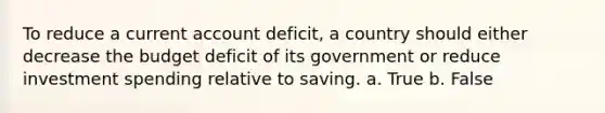 To reduce a current account deficit, a country should either decrease the budget deficit of its government or reduce investment spending relative to saving. a. True b. False