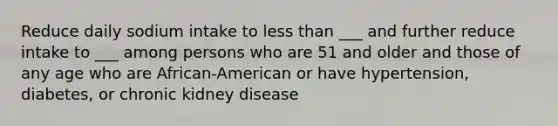 Reduce daily sodium intake to less than ___ and further reduce intake to ___ among persons who are 51 and older and those of any age who are African-American or have hypertension, diabetes, or chronic kidney disease