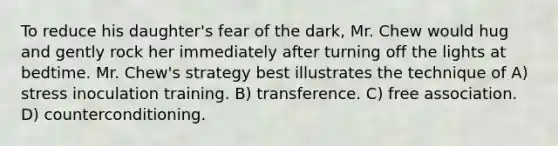 To reduce his daughter's fear of the dark, Mr. Chew would hug and gently rock her immediately after turning off the lights at bedtime. Mr. Chew's strategy best illustrates the technique of A) stress inoculation training. B) transference. C) free association. D) counterconditioning.