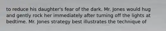to reduce his daughter's fear of the dark. Mr. Jones would hug and gently rock her immediately after turning off the lights at bedtime. Mr. Jones strategy best illustrates the technique of