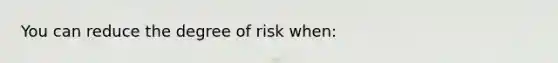 You can reduce the degree of risk when: