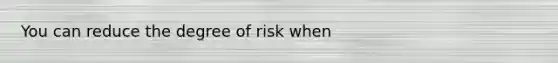 You can reduce the degree of risk when