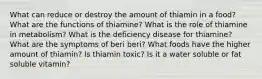 What can reduce or destroy the amount of thiamin in a food? What are the functions of thiamine? What is the role of thiamine in metabolism? What is the deficiency disease for thiamine? What are the symptoms of beri beri? What foods have the higher amount of thiamin? Is thiamin toxic? Is it a water soluble or fat soluble vitamin?