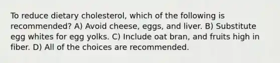 To reduce dietary cholesterol, which of the following is recommended? A) Avoid cheese, eggs, and liver. B) Substitute egg whites for egg yolks. C) Include oat bran, and fruits high in fiber. D) All of the choices are recommended.