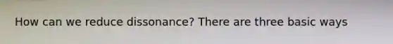 How can we reduce dissonance? There are three basic ways