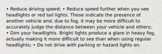 • Reduce driving speed; • Reduce speed further when you see headlights or red tail lights. These indicate the presence of another vehicle and, due to fog, it may be more difficult to accurately judge the distance between your vehicle and others; • Dim your headlights. Bright lights produce a glare in heavy fog, actually making it more difficult to see than when using regular headlights; • Do not drive with parking or hazard lights on.