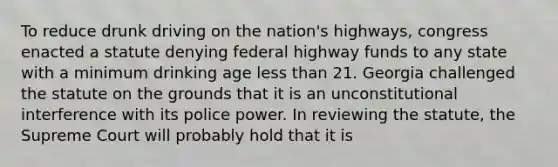 To reduce drunk driving on the nation's highways, congress enacted a statute denying federal highway funds to any state with a minimum drinking age less than 21. Georgia challenged the statute on the grounds that it is an unconstitutional interference with its police power. In reviewing the statute, the Supreme Court will probably hold that it is