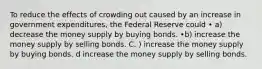 To reduce the effects of crowding out caused by an increase in government expenditures, the Federal Reserve could • a) decrease the money supply by buying bonds. •b) increase the money supply by selling bonds. C. ) increase the money supply by buying bonds. d increase the money supply by selling bonds.