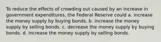 To reduce the effects of crowding out caused by an increase in government expenditures, the Federal Reserve could a. increase the money supply by buying bonds. b. increase the money supply by selling bonds. c. decrease the money supply by buying bonds. d. increase the money supply by selling bonds.