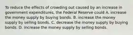 To reduce the effects of crowding out caused by an increase in government expenditures, the Federal Reserve could A. increase the money supply by buying bonds. B. increase the money supply by selling bonds. C. decrease the money supply by buying bonds. D. increase the money supply by selling bonds.