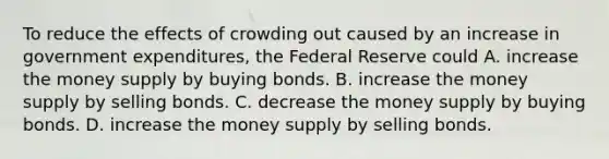 To reduce the effects of crowding out caused by an increase in government expenditures, the Federal Reserve could A. increase the money supply by buying bonds. B. increase the money supply by selling bonds. C. decrease the money supply by buying bonds. D. increase the money supply by selling bonds.