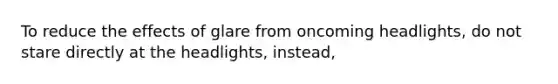 To reduce the effects of glare from oncoming headlights, do not stare directly at the headlights, instead,