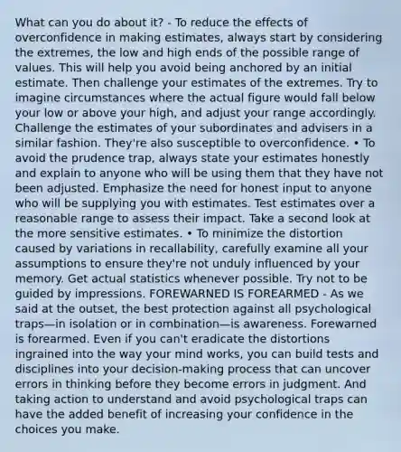 What can you do about it? - To reduce the effects of overconfidence in making estimates, always start by considering the extremes, the low and high ends of the possible range of values. This will help you avoid being anchored by an initial estimate. Then challenge your estimates of the extremes. Try to imagine circumstances where the actual figure would fall below your low or above your high, and adjust your range accordingly. Challenge the estimates of your subordinates and advisers in a similar fashion. They're also susceptible to overconfidence. • To avoid the prudence trap, always state your estimates honestly and explain to anyone who will be using them that they have not been adjusted. Emphasize the need for honest input to anyone who will be supplying you with estimates. Test estimates over a reasonable range to assess their impact. Take a second look at the more sensitive estimates. • To minimize the distortion caused by variations in recallability, carefully examine all your assumptions to ensure they're not unduly influenced by your memory. Get actual statistics whenever possible. Try not to be guided by impressions. FOREWARNED IS FOREARMED - As we said at the outset, the best protection against all psychological traps—in isolation or in combination—is awareness. Forewarned is forearmed. Even if you can't eradicate the distortions ingrained into the way your mind works, you can build tests and disciplines into your decision-making process that can uncover errors in thinking before they become errors in judgment. And taking action to understand and avoid psychological traps can have the added benefit of increasing your confidence in the choices you make.