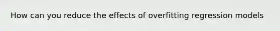 How can you reduce the effects of overfitting regression models