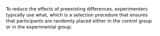 To reduce the effects of preexisting differences, experimenters typically use what, which is a selection procedure that ensures that participants are randomly placed either in the control group or in the experimental group.