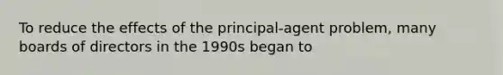 To reduce the effects of the principal-agent problem, many boards of directors in the 1990s began to