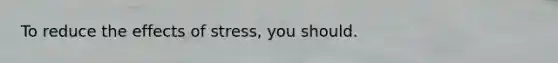 To reduce the effects of stress, you should.