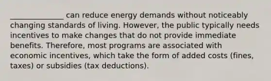 ______________ can reduce energy demands without noticeably changing standards of living. However, the public typically needs incentives to make changes that do not provide immediate benefits. Therefore, most programs are associated with economic incentives, which take the form of added costs (fines, taxes) or subsidies (tax deductions).