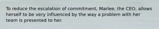 To reduce the escalation of commitment, Marlee, the CEO, allows herself to be very influenced by the way a problem with her team is presented to her.