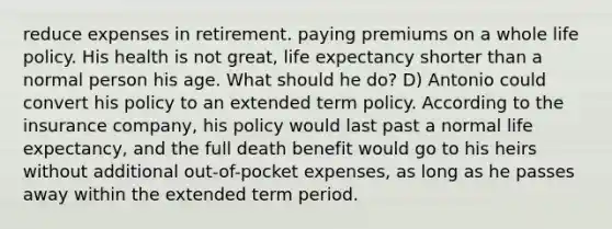 reduce expenses in retirement. paying premiums on a whole life policy. His health is not great, life expectancy shorter than a normal person his age. What should he do? D) Antonio could convert his policy to an extended term policy. According to the insurance company, his policy would last past a normal life expectancy, and the full death benefit would go to his heirs without additional out-of-pocket expenses, as long as he passes away within the extended term period.