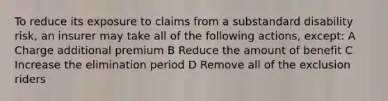 To reduce its exposure to claims from a substandard disability risk, an insurer may take all of the following actions, except: A Charge additional premium B Reduce the amount of benefit C Increase the elimination period D Remove all of the exclusion riders