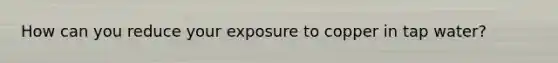 How can you reduce your exposure to copper in tap water?