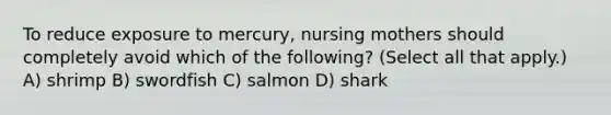 To reduce exposure to mercury, nursing mothers should completely avoid which of the following? (Select all that apply.) A) shrimp B) swordfish C) salmon D) shark