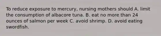 To reduce exposure to mercury, nursing mothers should A. limit the consumption of albacore tuna. B. eat no more than 24 ounces of salmon per week C. avoid shrimp. D. avoid eating swordfish.