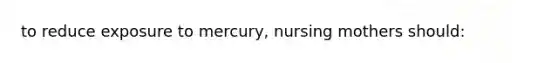 to reduce exposure to mercury, nursing mothers should: