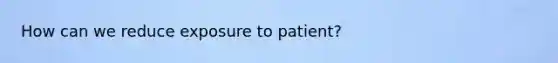 How can we reduce exposure to patient?