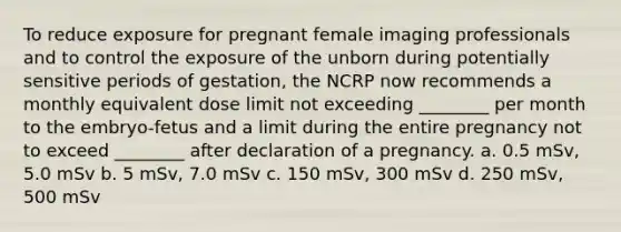 To reduce exposure for pregnant female imaging professionals and to control the exposure of the unborn during potentially sensitive periods of gestation, the NCRP now recommends a monthly equivalent dose limit not exceeding ________ per month to the embryo-fetus and a limit during the entire pregnancy not to exceed ________ after declaration of a pregnancy. a. 0.5 mSv, 5.0 mSv b. 5 mSv, 7.0 mSv c. 150 mSv, 300 mSv d. 250 mSv, 500 mSv